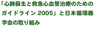 「心肺蘇生と救急心血管治療のためのガイドライン2005」と日本循環器学会の取り組み